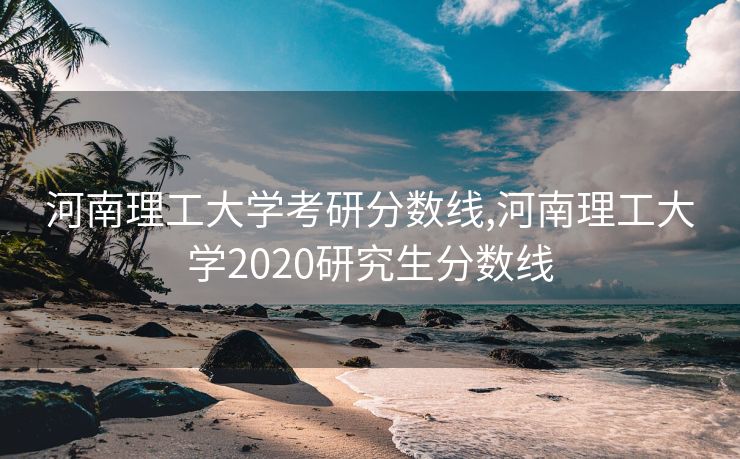 河南理工大学考研分数线,河南理工大学2020研究生分数线