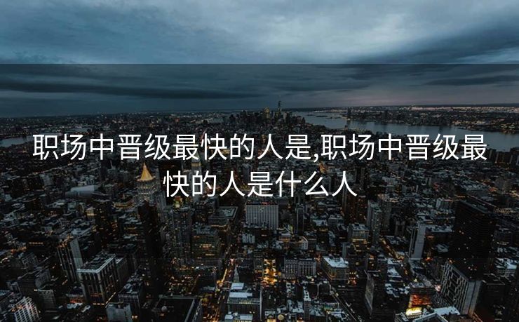 职场中晋级最快的人是,职场中晋级最快的人是什么人