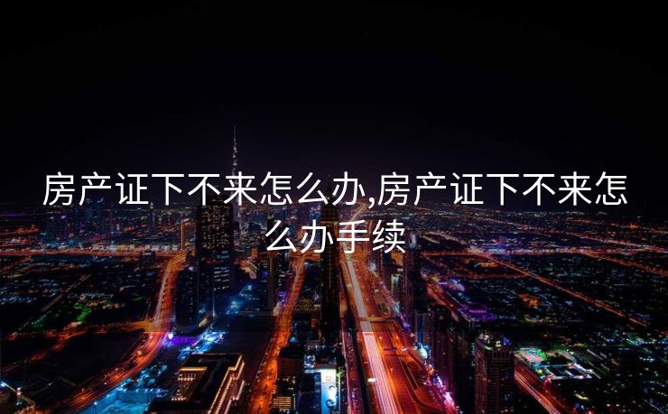 房产证下不来怎么办,房产证下不来怎么办手续