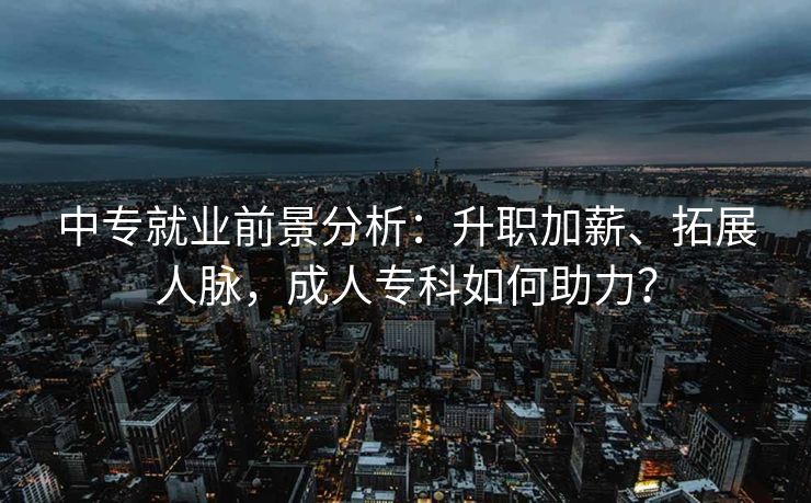 中专就业前景分析：升职加薪、拓展人脉，成人专科如何助力？