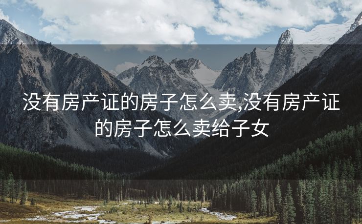 没有房产证的房子怎么卖,没有房产证的房子怎么卖给子女