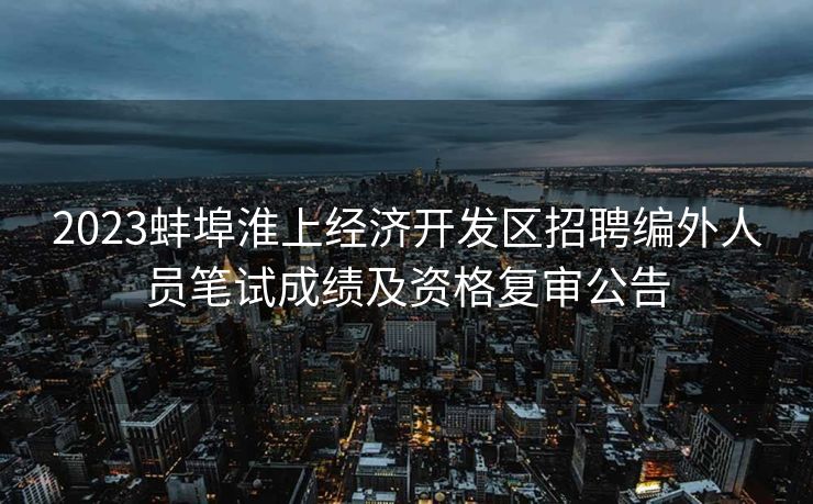 2023蚌埠淮上经济开发区招聘编外人员笔试成绩及资格复审公告