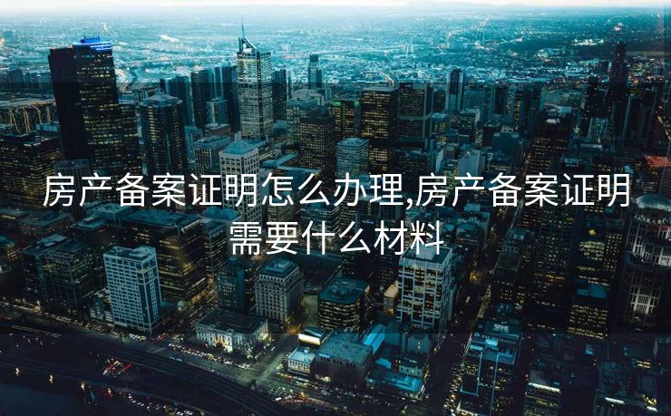 房产备案证明怎么办理,房产备案证明需要什么材料