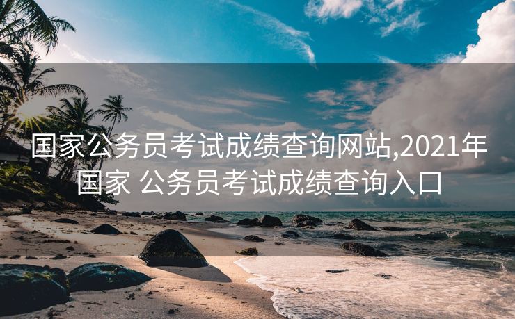 国家公务员考试成绩查询网站,2021年国家 公务员考试成绩查询入口