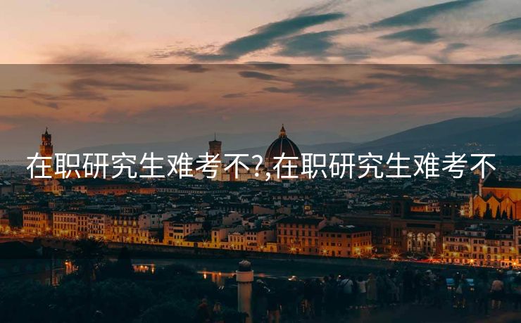 在职研究生难考不?,在职研究生难考不