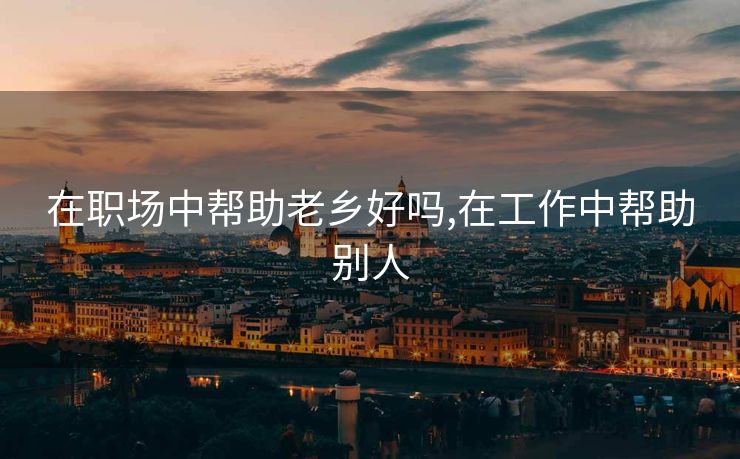 在职场中帮助老乡好吗,在工作中帮助别人