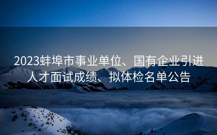 2023蚌埠市事业单位、国有企业引进人才面试成绩、拟体检名单公告