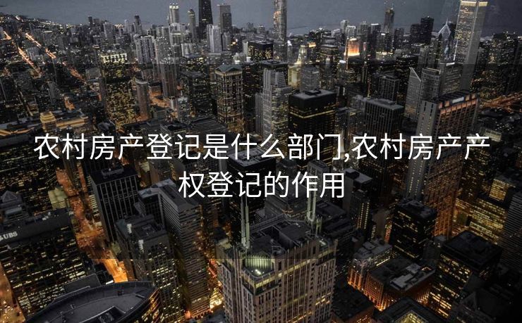 农村房产登记是什么部门,农村房产产权登记的作用