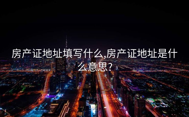 房产证地址填写什么,房产证地址是什么意思?