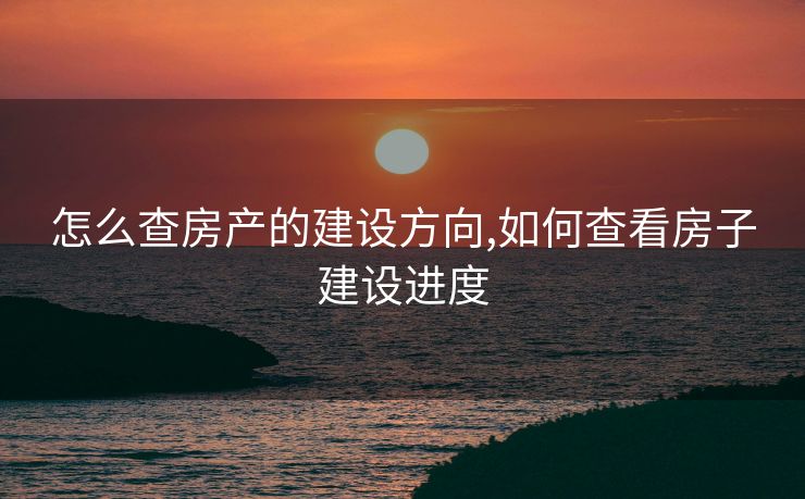 怎么查房产的建设方向,如何查看房子建设进度