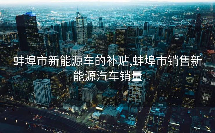 蚌埠市新能源车的补贴,蚌埠市销售新能源汽车销量