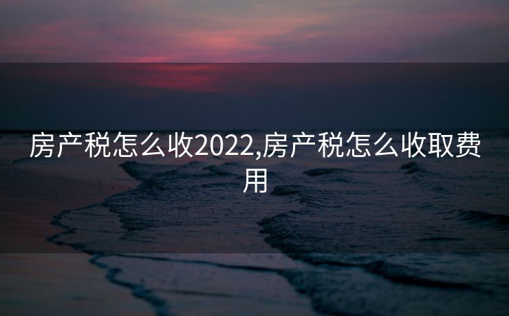 房产税怎么收2022,房产税怎么收取费用