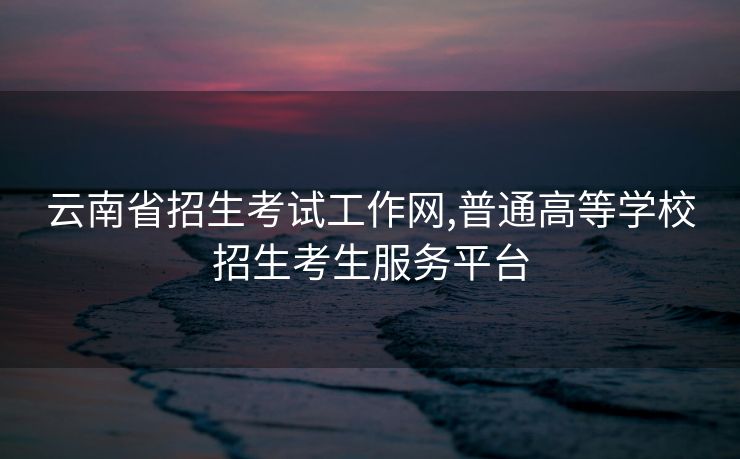 云南省招生考试工作网,普通高等学校招生考生服务平台