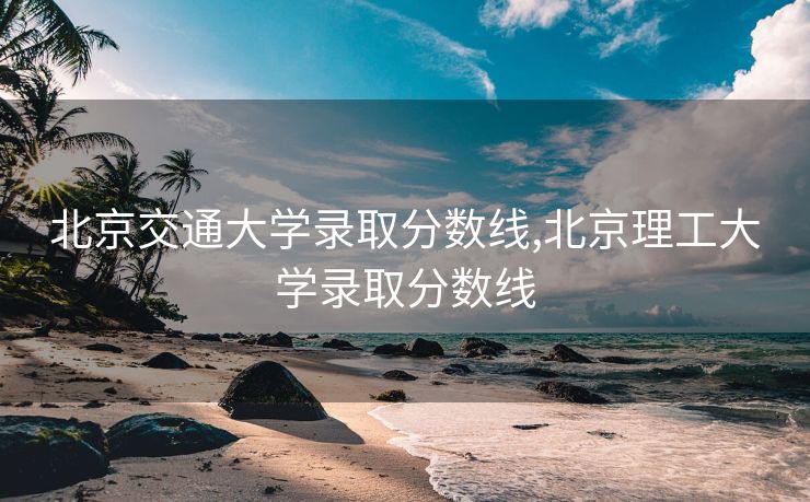 北京交通大学录取分数线,北京理工大学录取分数线
