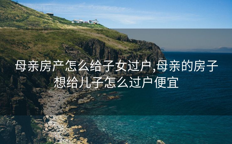 母亲房产怎么给子女过户,母亲的房子想给儿子怎么过户便宜 母亲房产怎么给子女过户,母亲的房子想给儿子怎么过户便宜