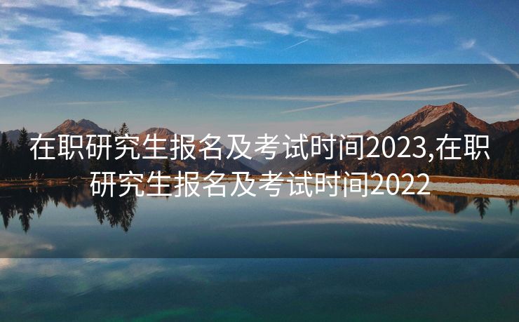 在职研究生报名及考试时间2023,在职研究生报名及考试时间2022