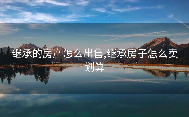 继承的房产怎么出售,继承房子怎么卖划算