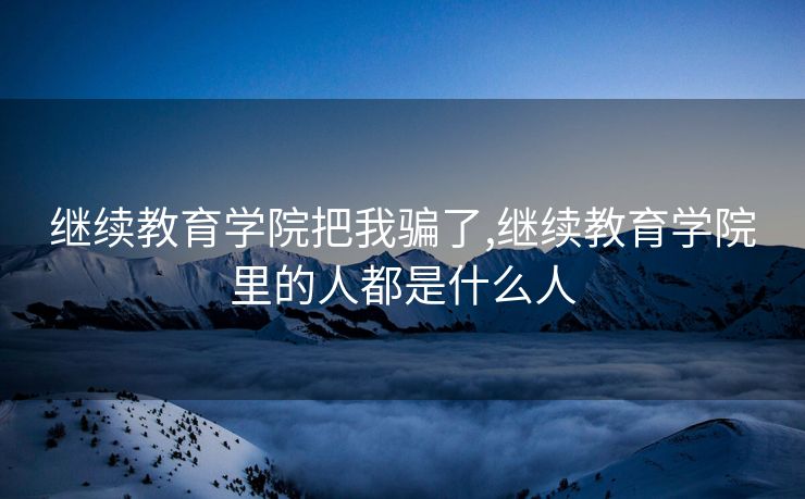 继续教育学院把我骗了,继续教育学院里的人都是什么人