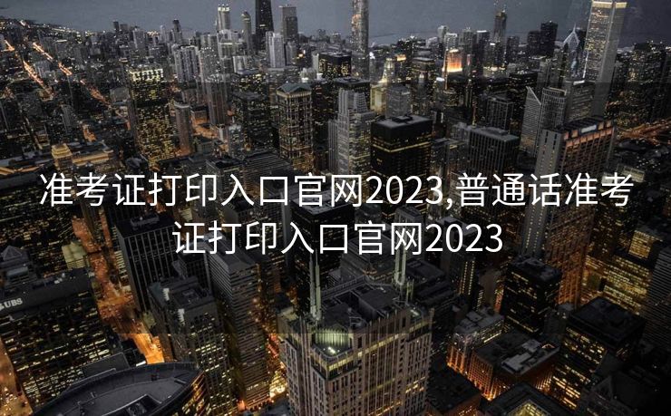 准考证打印入口官网2023,普通话准考证打印入口官网2023
