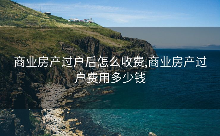 商业房产过户后怎么收费,商业房产过户费用多少钱