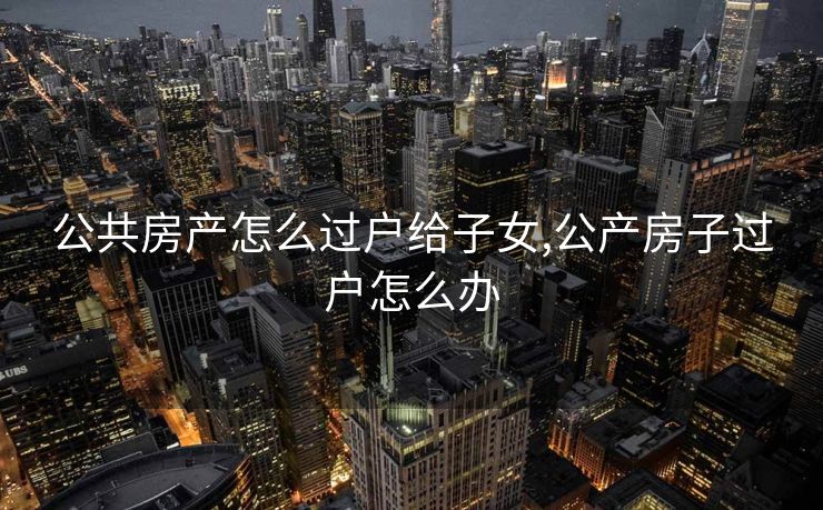 公共房产怎么过户给子女,公产房子过户怎么办