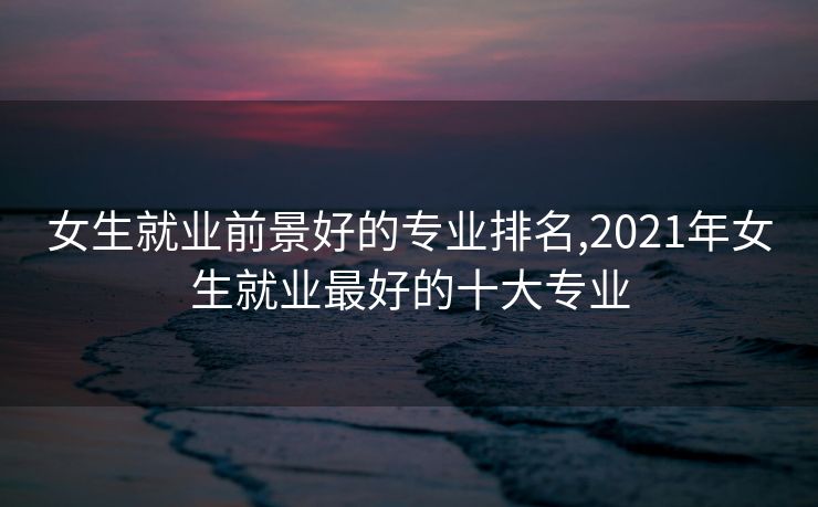 女生就业前景好的专业排名,2021年女生就业最好的十大专业