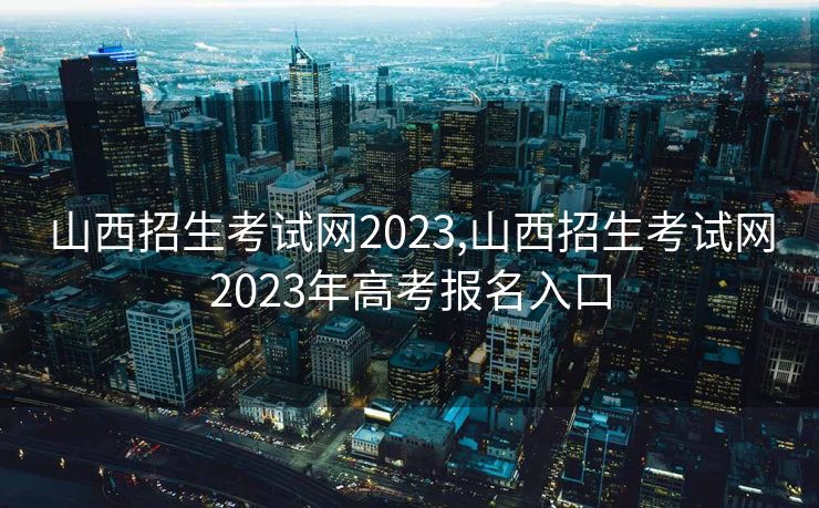 山西招生考试网2023,山西招生考试网2023年高考报名入口
