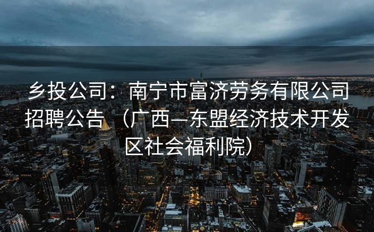 乡投公司：南宁市富济劳务有限公司招聘公告 （广西—东盟经济技术开发区社会福利院）