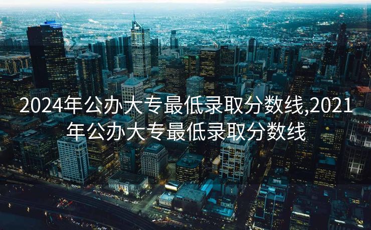 2024年公办大专最低录取分数线,2021年公办大专最低录取分数线 2024年公办大专最低录取分数线,2021年公办大专最低录取分数线
