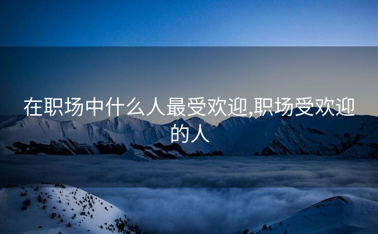 在职场中什么人最受欢迎,职场受欢迎的人 在职场中什么人最受欢迎,职场受欢迎的人