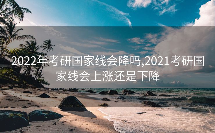 2022年考研国家线会降吗,2021考研国家线会上涨还是下降