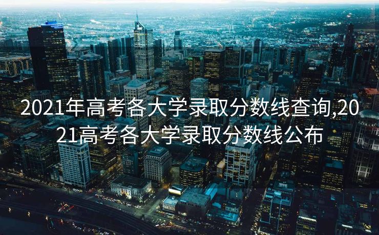 2021年高考各大学录取分数线查询,2021高考各大学录取分数线公布 2021年高考各大学录取分数线查询,2021高考各大学录取分数线公布