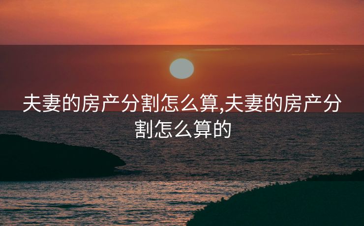 夫妻的房产分割怎么算,夫妻的房产分割怎么算的