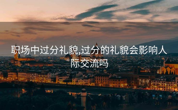 职场中过分礼貌,过分的礼貌会影响人际交流吗