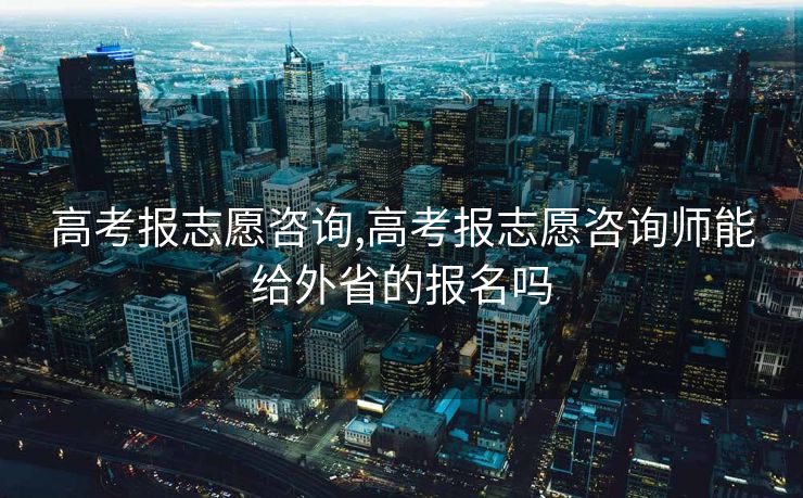 高考报志愿咨询,高考报志愿咨询师能给外省的报名吗