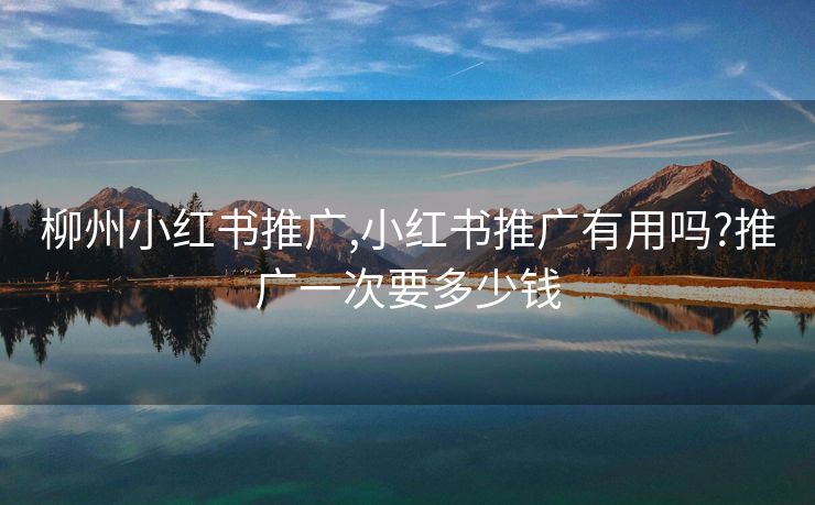 柳州小红书推广,小红书推广有用吗?推广一次要多少钱