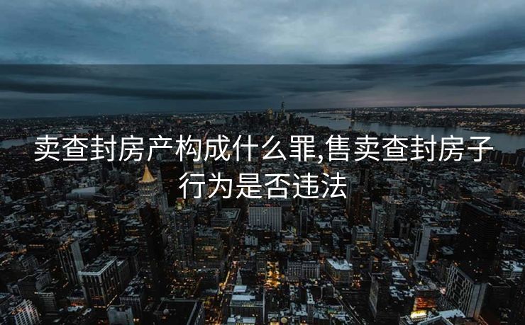 卖查封房产构成什么罪,售卖查封房子行为是否违法