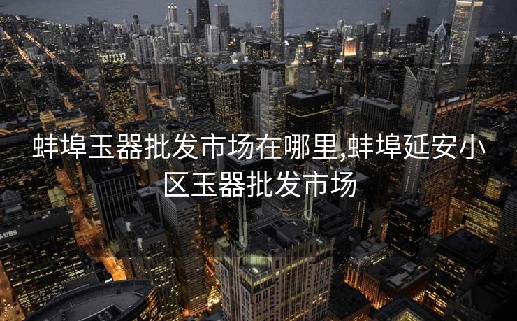 蚌埠玉器批发市场在哪里,蚌埠延安小区玉器批发市场