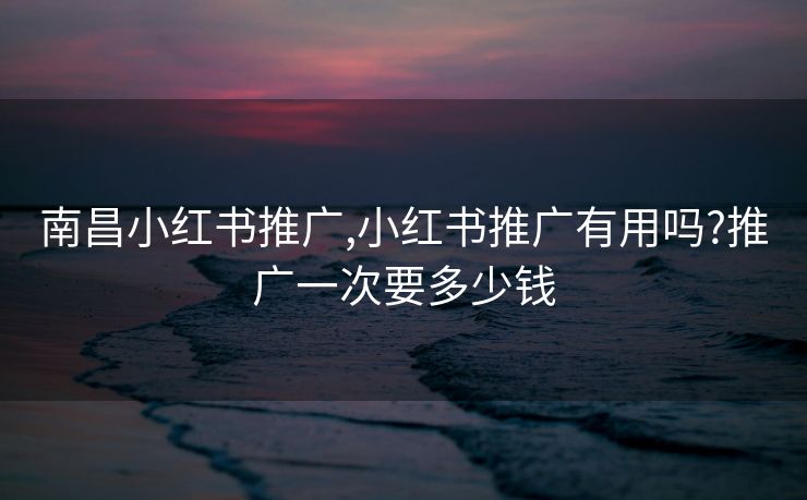南昌小红书推广,小红书推广有用吗?推广一次要多少钱