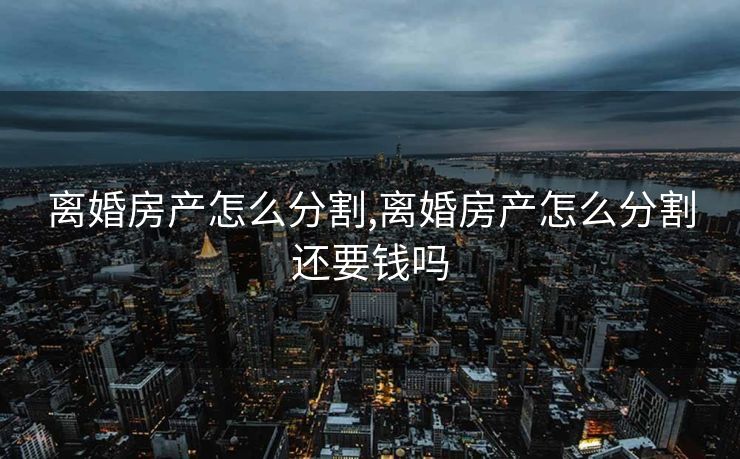 离婚房产怎么分割,离婚房产怎么分割还要钱吗