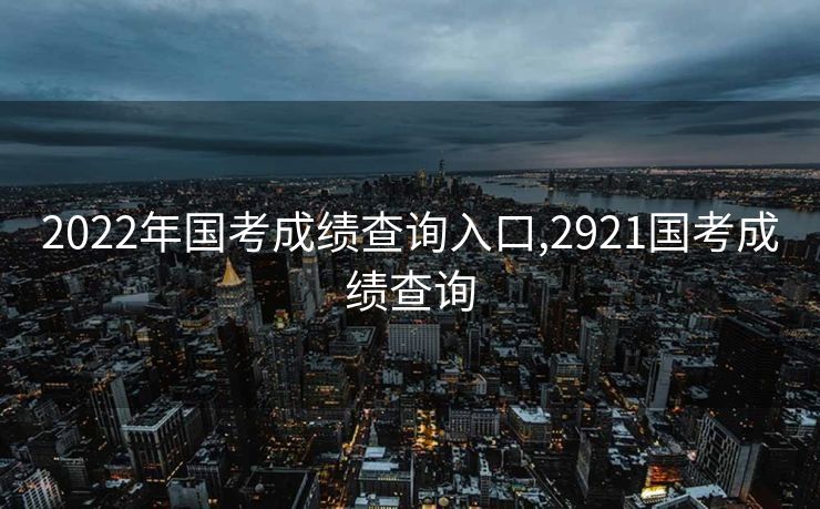 2022年国考成绩查询入口,2921国考成绩查询
