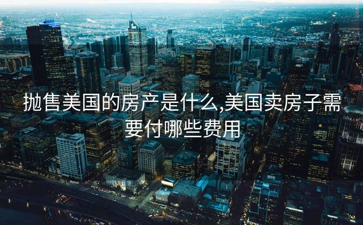 抛售美国的房产是什么,美国卖房子需要付哪些费用