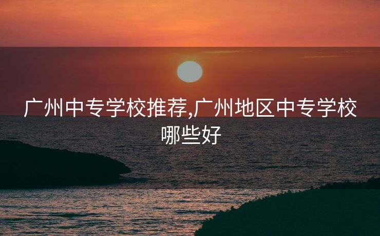 广州中专学校推荐,广州地区中专学校哪些好