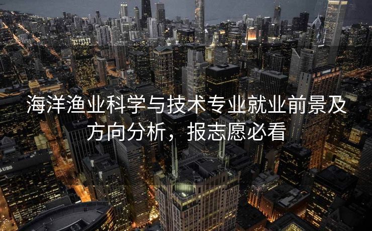 海洋渔业科学与技术专业就业前景及方向分析，报志愿必看