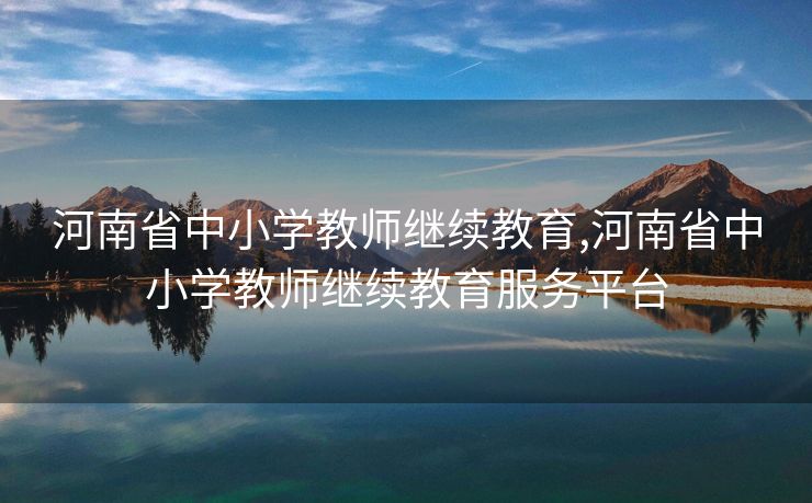 河南省中小学教师继续教育,河南省中小学教师继续教育服务平台