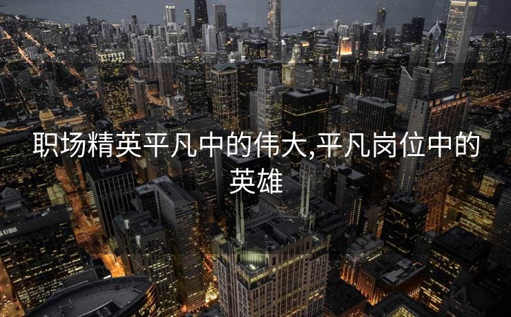 职场精英平凡中的伟大,平凡岗位中的英雄