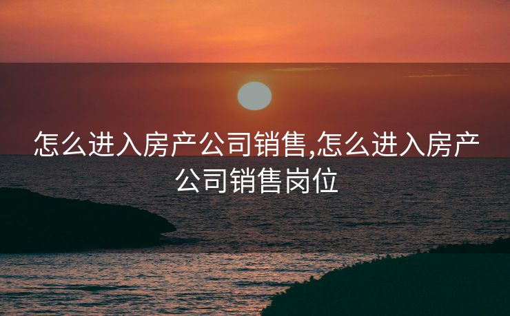 怎么进入房产公司销售,怎么进入房产公司销售岗位