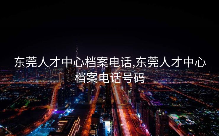 东莞人才中心档案电话,东莞人才中心档案电话号码