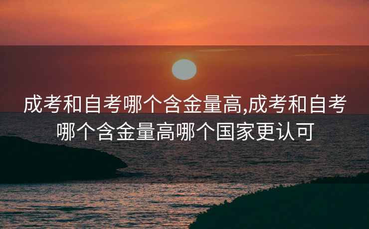成考和自考哪个含金量高,成考和自考哪个含金量高哪个国家更认可