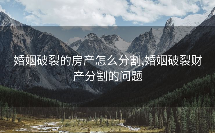 婚姻破裂的房产怎么分割,婚姻破裂财产分割的问题